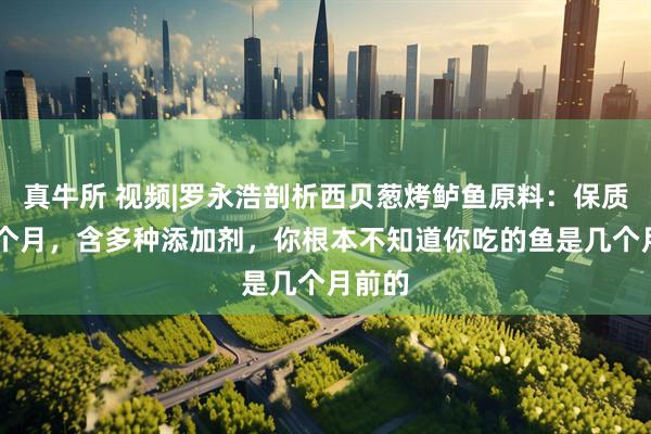 真牛所 视频|罗永浩剖析西贝葱烤鲈鱼原料：保质期18个月，含多种添加剂，你根本不知道你吃的鱼是几个月前的