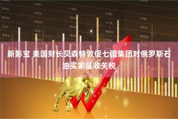 新影宝 美国财长贝森特敦促七国集团对俄罗斯石油买家征收关税
