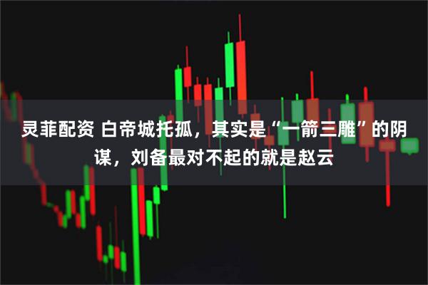 灵菲配资 白帝城托孤，其实是“一箭三雕”的阴谋，刘备最对不起的就是赵云