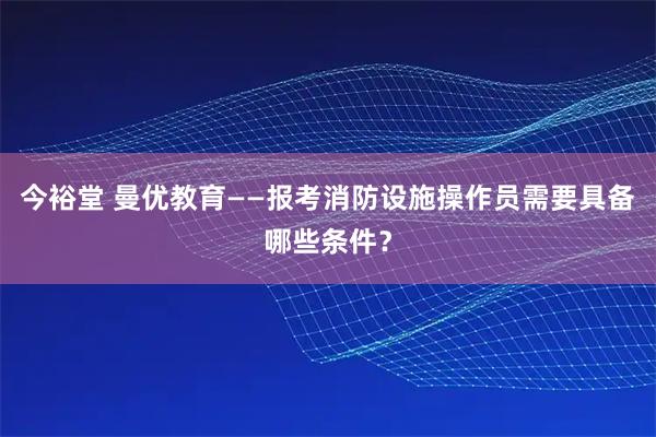 今裕堂 曼优教育——报考消防设施操作员需要具备哪些条件？