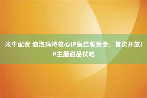 米牛配资 泡泡玛特核心IP集结服贸会，首次开放IP主题甜品试吃