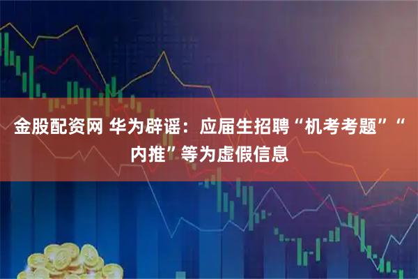 金股配资网 华为辟谣：应届生招聘“机考考题”“内推”等为虚假信息