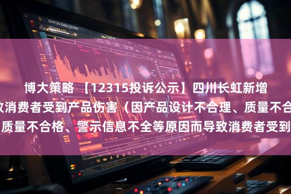 博大策略 【12315投诉公示】四川长虹新增3件投诉公示，涉及导致消费者受到产品伤害（因产品设计不合理、质量不合格、警示信息不全等原因而导致消费者受到产品伤害）问题等