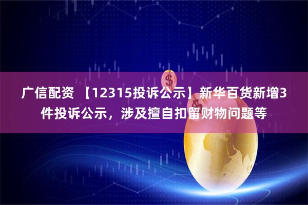 广信配资 【12315投诉公示】新华百货新增3件投诉公示，涉及擅自扣留财物问题等