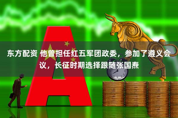 东方配资 他曾担任红五军团政委，参加了遵义会议，长征时期选择跟随张国焘