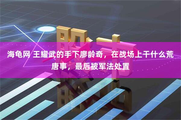 海龟网 王耀武的手下廖龄奇，在战场上干什么荒唐事，最后被军法处置