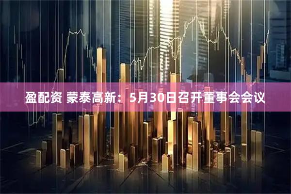 盈配资 蒙泰高新：5月30日召开董事会会议