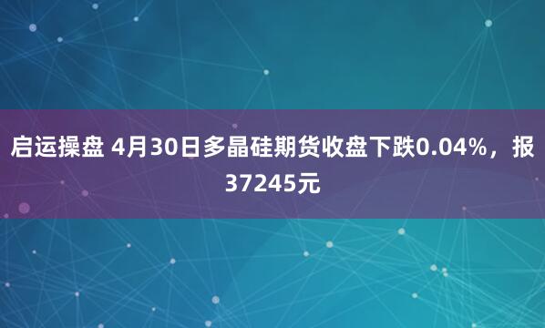 启运操盘 4月30日多晶硅期货收盘下跌0.04%，报37245元