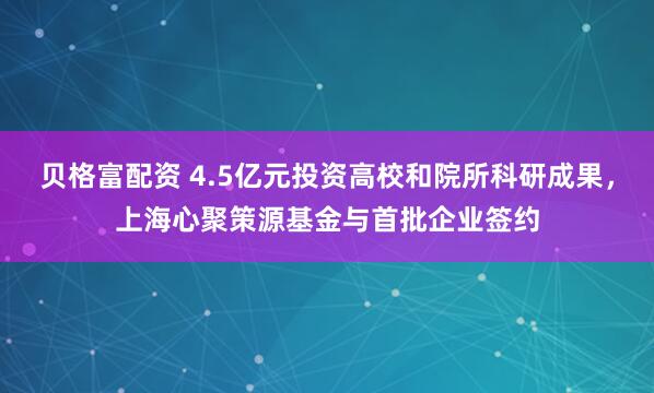 贝格富配资 4.5亿元投资高校和院所科研成果，上海心聚策源基金与首批企业签约