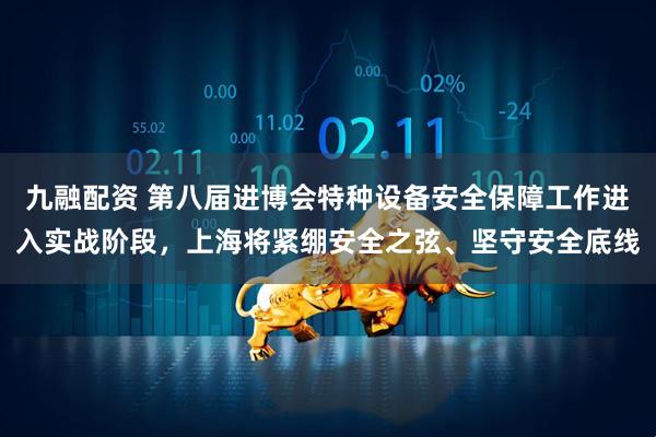 九融配资 第八届进博会特种设备安全保障工作进入实战阶段，上海将紧绷安全之弦、坚守安全底线
