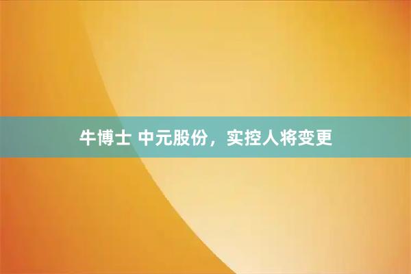 牛博士 中元股份，实控人将变更