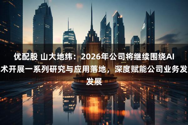 优配股 山大地纬：2026年公司将继续围绕AI技术开展一系列研究与应用落地，深度赋能公司业务发展