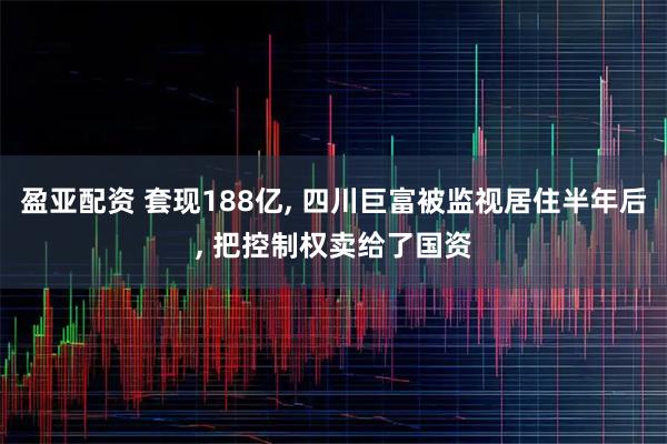 盈亚配资 套现188亿, 四川巨富被监视居住半年后, 把控制权卖给了国资