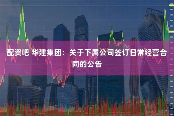 配资吧 华建集团：关于下属公司签订日常经营合同的公告