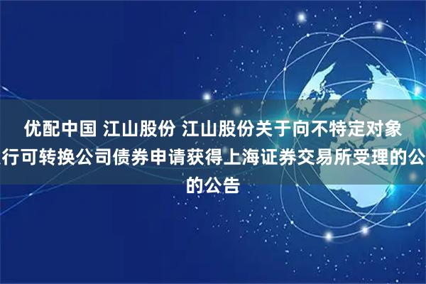 优配中国 江山股份 江山股份关于向不特定对象发行可转换公司债券申请获得上海证券交易所受理的公告
