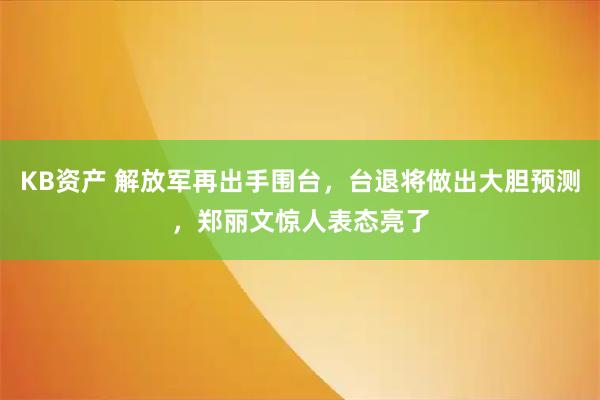 KB资产 解放军再出手围台，台退将做出大胆预测，郑丽文惊人表态亮了
