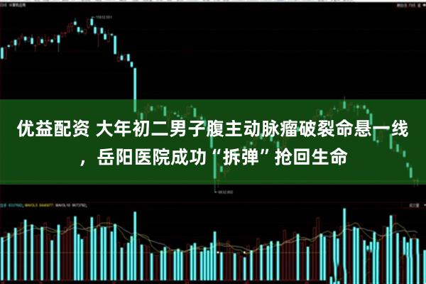 优益配资 大年初二男子腹主动脉瘤破裂命悬一线，岳阳医院成功“拆弹”抢回生命