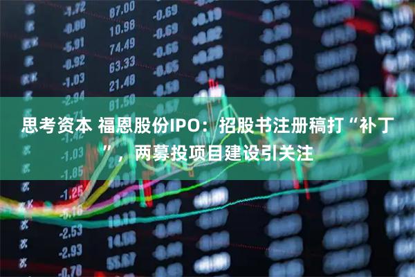 思考资本 福恩股份IPO：招股书注册稿打“补丁”，两募投项目建设引关注