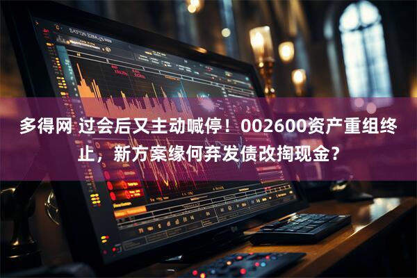 多得网 过会后又主动喊停！002600资产重组终止，新方案缘何弃发债改掏现金？