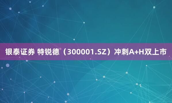 银泰证券 特锐德（300001.SZ）冲刺A+H双上市