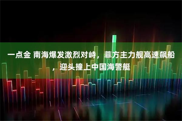 一点金 南海爆发激烈对峙，菲方主力舰高速飙船，迎头撞上中国海警艇