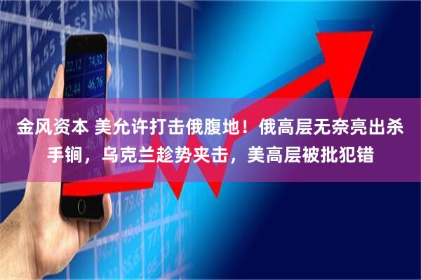 金风资本 美允许打击俄腹地！俄高层无奈亮出杀手锏，乌克兰趁势夹击，美高层被批犯错