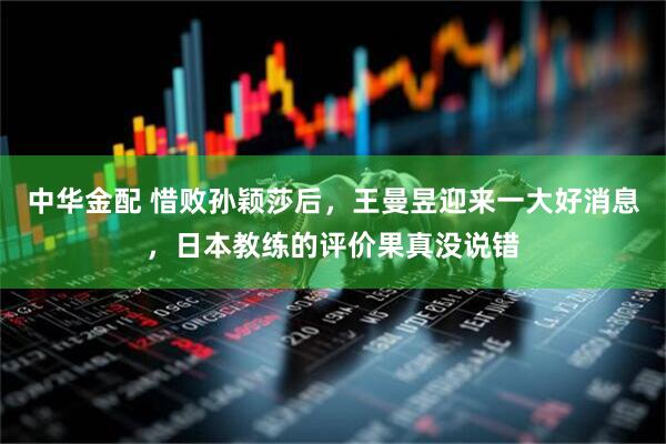 中华金配 惜败孙颖莎后，王曼昱迎来一大好消息，日本教练的评价果真没说错