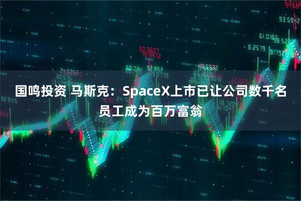 国鸣投资 马斯克：SpaceX上市已让公司数千名员工成为百万富翁