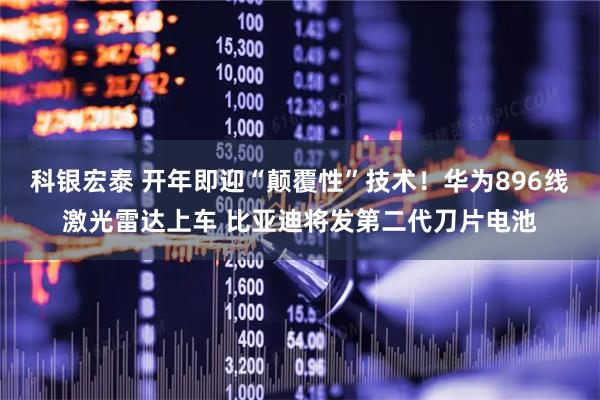 科银宏泰 开年即迎“颠覆性”技术！华为896线激光雷达上车 比亚迪将发第二代刀片电池