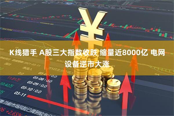 K线猎手 A股三大指数收跌 缩量近8000亿 电网设备逆市大涨