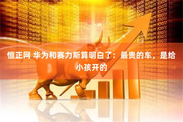 恒正网 华为和赛力斯算明白了：最贵的车，是给小孩开的
